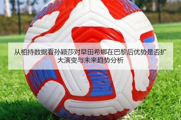 从相持数据看孙颖莎对早田希娜在巴黎后优势是否扩大演变与未来趋势分析